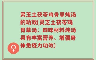 灵芝土茯苓鸡骨草炖汤的功效(灵芝土茯苓鸡骨草汤：四味材料炖汤具有丰富营养、增强身体免疫力功效)