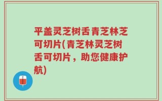 平盖灵芝树舌青芝林芝可切片(青芝林灵芝树舌可切片，助您健康护航)