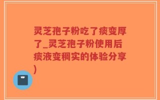 灵芝孢子粉吃了痰变厚了_灵芝孢子粉使用后痰液变稠实的体验分享)