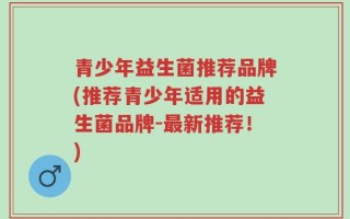 青少年益生菌推荐品牌(推荐青少年适用的益生菌品牌-最新推荐！)