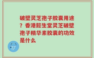 破壁灵芝孢子胶囊用途？香港懿生堂灵芝破壁孢子精华素胶囊的功效是什么