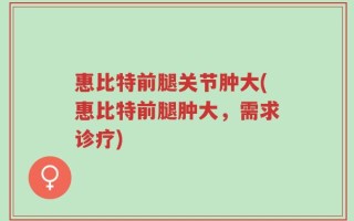 惠比特前腿关节肿大(惠比特前腿肿大，需求诊疗)