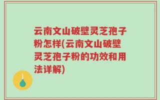 云南文山破壁灵芝孢子粉怎样(云南文山破壁灵芝孢子粉的功效和用法详解)