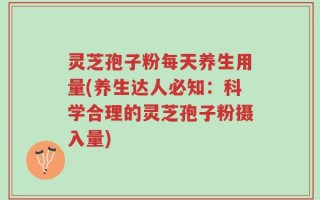 灵芝孢子粉每天养生用量(养生达人必知：科学合理的灵芝孢子粉摄入量)