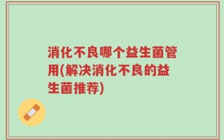 消化不良哪个益生菌管用(解决消化不良的益生菌推荐)