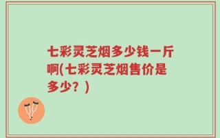 七彩灵芝烟多少钱一斤啊(七彩灵芝烟售价是多少？)