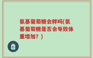 氨基葡萄糖会胖吗(氨基葡萄糖是否会导致体重增加？)