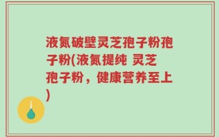 液氮破壁灵芝孢子粉孢子粉(液氮提纯 灵芝孢子粉，健康营养至上)