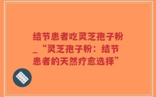 结节患者吃灵芝孢子粉_“灵芝孢子粉：结节患者的天然疗愈选择”