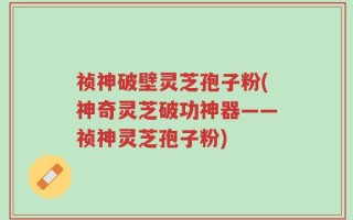 祯神破壁灵芝孢子粉(神奇灵芝破功神器——祯神灵芝孢子粉)