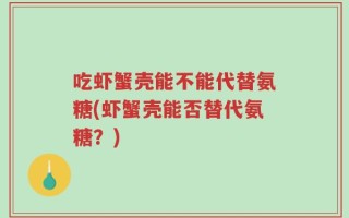 吃虾蟹壳能不能代替氨糖(虾蟹壳能否替代氨糖？)