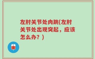 左肘关节处肉跳(左肘关节处出现突起，应该怎么办？)