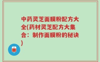 中药灵芝面膜粉配方大全(药材灵芝配方大集合：制作面膜粉的秘诀)