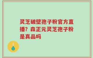 灵芝破壁孢子粉官方直播？森正元灵芝孢子粉是真品吗