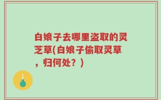 白娘子去哪里盗取的灵芝草(白娘子偷取灵草，归何处？)