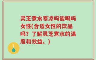 灵芝煮水寒凉吗能喝吗女性(合适女性的饮品吗？了解灵芝煮水的温度和效益。)