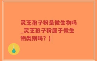 灵芝孢子粉是微生物吗_灵芝孢子粉属于微生物类别吗？)