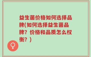 益生菌价格如何选择品牌(如何选择益生菌品牌？价格和品质怎么权衡？)