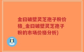 金曰破壁灵芝孢子粉价格_金曰破壁灵芝孢子粉的市场价格分析)
