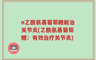n乙酰氨基葡萄糖能治关节炎(乙酰氨基葡萄糖：有效治疗关节炎)