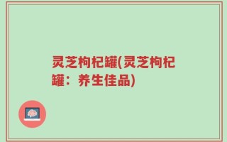 灵芝枸杞罐(灵芝枸杞罐：养生佳品)