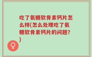 吃了氨糖软骨素钙片怎么样(怎么处理吃了氨糖软骨素钙片的问题？)