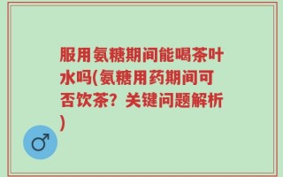 服用氨糖期间能喝茶叶水吗(氨糖用药期间可否饮茶？关键问题解析)