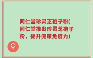 同仁堂珍灵芝孢子粉(同仁堂推出珍灵芝孢子粉，提升健康免疫力)