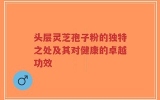 头层灵芝孢子粉的独特之处及其对健康的卓越功效