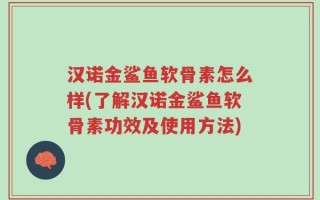 汉诺金鲨鱼软骨素怎么样(了解汉诺金鲨鱼软骨素功效及使用方法)