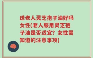 送老人灵芝孢子油好吗女性(老人服用灵芝孢子油是否适宜？女性需知道的注意事项)