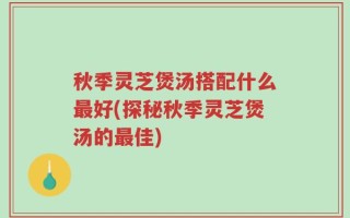 秋季灵芝煲汤搭配什么最好(探秘秋季灵芝煲汤的最佳)