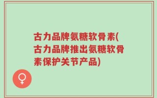 古力品牌氨糖软骨素(古力品牌推出氨糖软骨素保护关节产品)