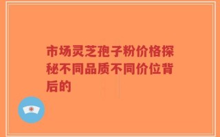 市场灵芝孢子粉价格探秘不同品质不同价位背后的