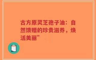 古方原灵芝孢子油：自然馈赠的珍贵滋养，焕活美丽”