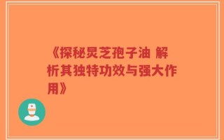 《探秘炅芝孢子油 解析其独特功效与强大作用》
