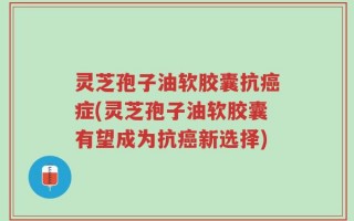 灵芝孢子油软胶囊抗癌症(灵芝孢子油软胶囊有望成为抗癌新选择)
