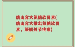 唐山容大氨糖软骨素(唐山容大推出氨糖软骨素，缓解关节疼痛)