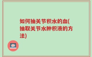 如何抽关节积水的血(抽取关节水肿积液的方法)