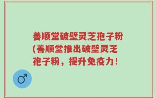 善顺堂破壁灵芝孢子粉(善顺堂推出破壁灵芝孢子粉，提升免疫力！