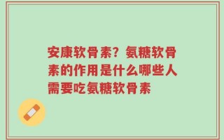 安康软骨素？氨糖软骨素的作用是什么哪些人需要吃氨糖软骨素