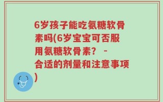 6岁孩子能吃氨糖软骨素吗(6岁宝宝可否服用氨糖软骨素？ - 合适的剂量和注意事项)