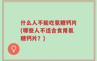 什么人不能吃氨糖钙片(哪些人不适合食用氨糖钙片？)