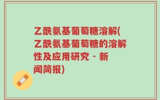 乙酰氨基葡萄糖溶解(乙酰氨基葡萄糖的溶解性及应用研究 - 新闻简报)