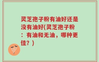 灵芝孢子粉有油好还是没有油好(灵芝孢子粉：有油和无油，哪种更佳？)