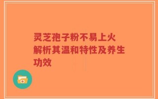 灵芝孢子粉不易上火 解析其温和特性及养生功效