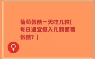 葡萄氨糖一天吃几粒(每日适宜摄入几颗葡萄氨糖？)