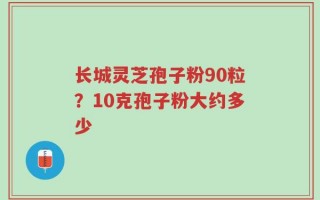 长城灵芝孢子粉90粒？10克孢子粉大约多少