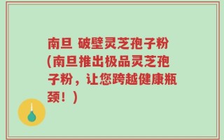 南旦 破壁灵芝孢子粉(南旦推出极品灵芝孢子粉，让您跨越健康瓶颈！)