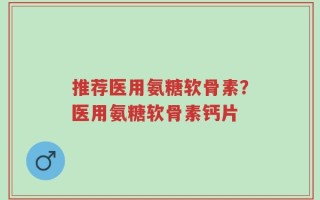 推荐医用氨糖软骨素？医用氨糖软骨素钙片